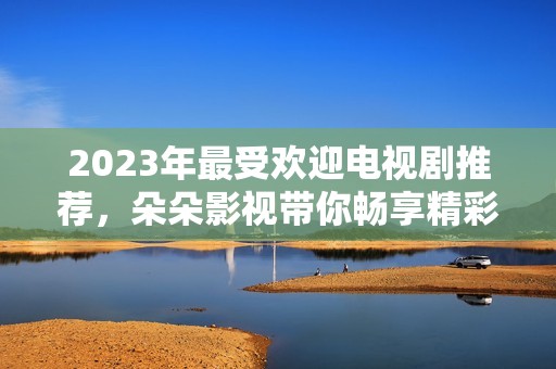 2023年最受欢迎电视剧推荐，朵朵影视带你畅享精彩剧情