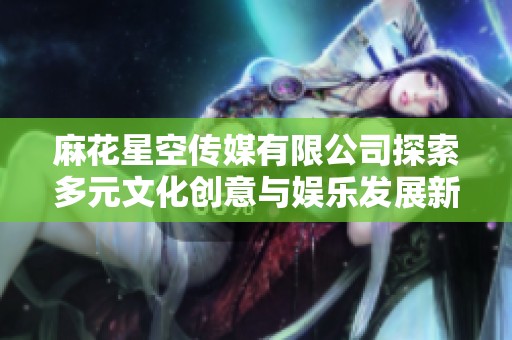 麻花星空传媒有限公司探索多元文化创意与娱乐发展新局面