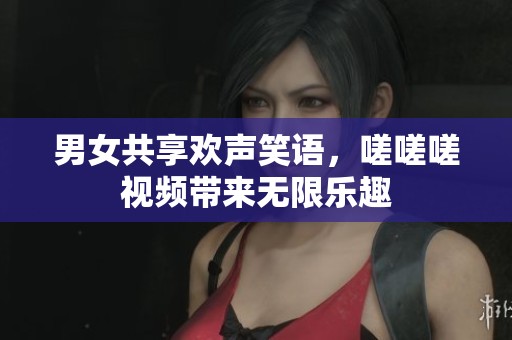 男女共享欢声笑语，嗟嗟嗟视频带来无限乐趣