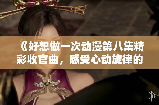 《好想做一次动漫第八集精彩收官曲，感受心动旋律的魅力》