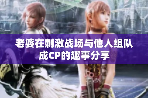 老婆在刺激战场与他人组队成CP的趣事分享