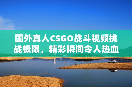 国外真人CSGO战斗视频挑战极限，精彩瞬间令人热血沸腾