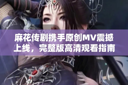 麻花传剧携手原创MV震撼上线，完整版高清观看指南