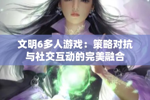 文明6多人游戏：策略对抗与社交互动的完美融合