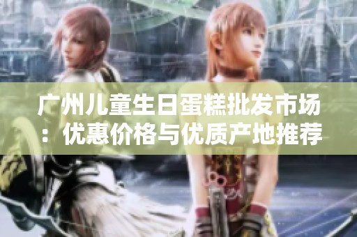 广州儿童生日蛋糕批发市场：优惠价格与优质产地推荐