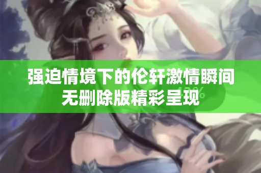 强迫情境下的伦轩激情瞬间无删除版精彩呈现