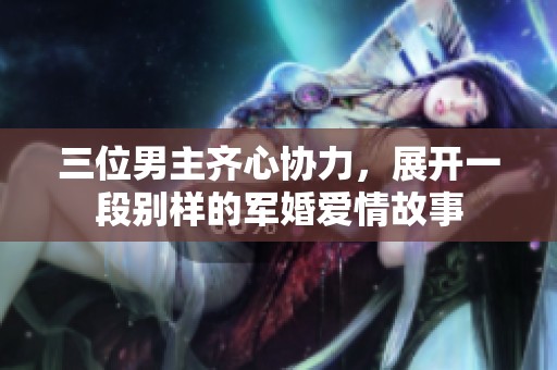 三位男主齐心协力，展开一段别样的军婚爱情故事