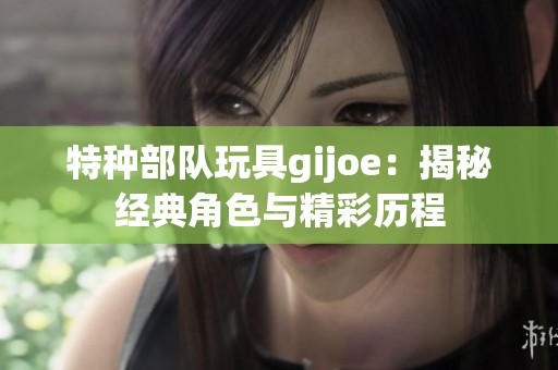 特种部队玩具gijoe：揭秘经典角色与精彩历程