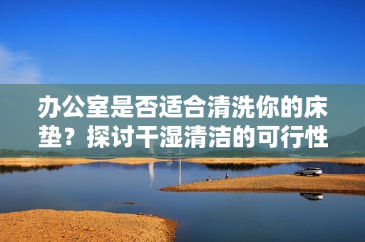 办公室是否适合清洗你的床垫？探讨干湿清洁的可行性