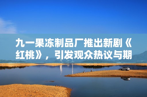九一果冻制品厂推出新剧《红桃》，引发观众热议与期待
