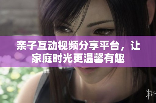 亲子互动视频分享平台，让家庭时光更温馨有趣