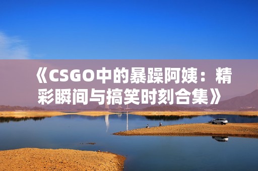 《CSGO中的暴躁阿姨：精彩瞬间与搞笑时刻合集》