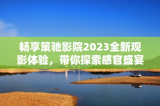 畅享策驰影院2023全新观影体验，带你探索感官盛宴