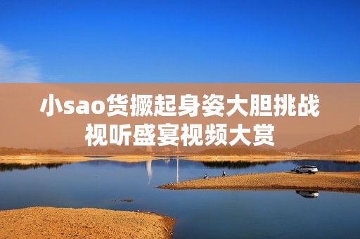 小sao货撅起身姿大胆挑战视听盛宴视频大赏