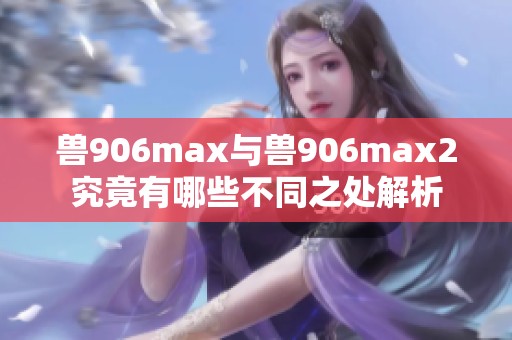 兽906max与兽906max2究竟有哪些不同之处解析