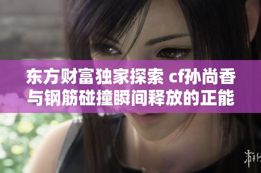 东方财富独家探索 cf孙尚香与钢筋碰撞瞬间释放的正能量与力量美感