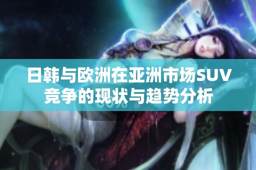 日韩与欧洲在亚洲市场SUV竞争的现状与趋势分析