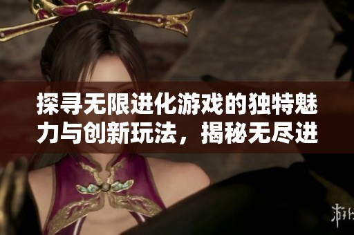 探寻无限进化游戏的独特魅力与创新玩法，揭秘无尽进化背后的深层奥秘与乐趣