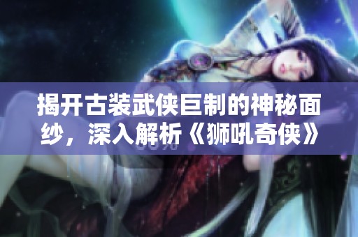 揭开古装武侠巨制的神秘面纱，深入解析《狮吼奇侠》的江湖传奇与精彩剧情