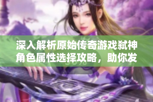 深入解析原始传奇游戏弑神角色属性选择攻略，助你发现最匹配的角色属性