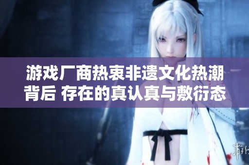游戏厂商热衷非遗文化热潮背后 存在的真认真与敷衍态度分析