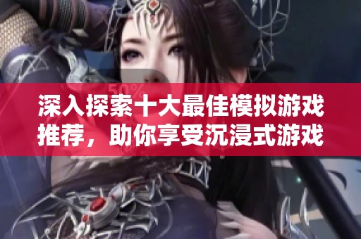 深入探索十大最佳模拟游戏推荐，助你享受沉浸式游戏体验与乐趣无穷的虚拟世界