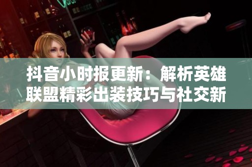抖音小时报更新：解析英雄联盟精彩出装技巧与社交新闻动态！