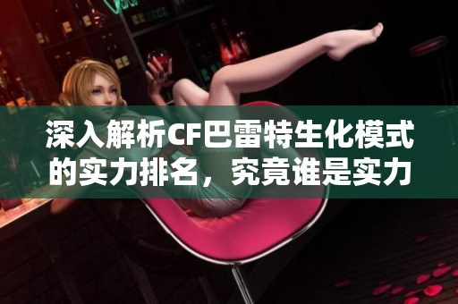 深入解析CF巴雷特生化模式的实力排名，究竟谁是实力最强的游戏霸主
