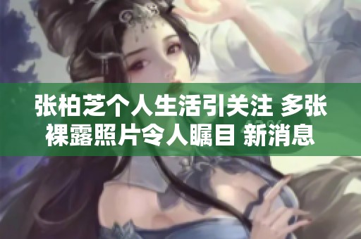 张柏芝个人生活引关注 多张裸露照片令人瞩目 新消息详解社交媒体反响