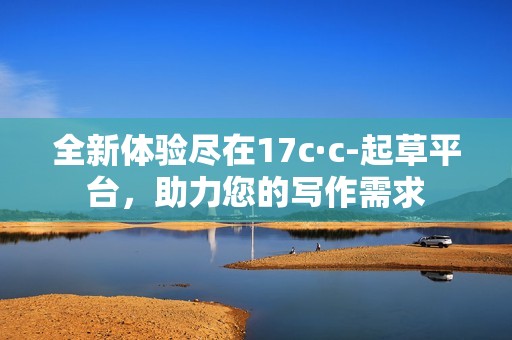 全新体验尽在17c·c-起草平台，助力您的写作需求
