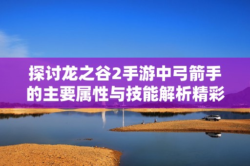 探讨龙之谷2手游中弓箭手的主要属性与技能解析精彩课堂内容