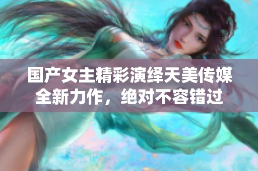 国产女主精彩演绎天美传媒全新力作，绝对不容错过