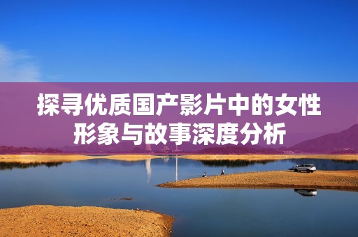 探寻优质国产影片中的女性形象与故事深度分析