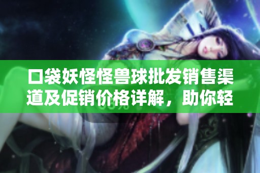 口袋妖怪怪兽球批发销售渠道及促销价格详解，助你轻松获取优质货源