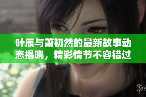 叶辰与萧初然的最新故事动态揭晓，精彩情节不容错过