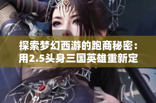 探索梦幻西游的跑商秘密：用2.5头身三国英雄重新定义历史的趣味与美感