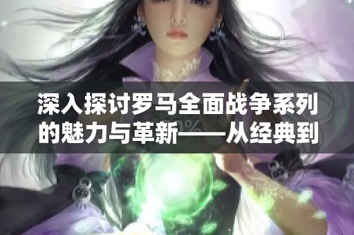 深入探讨罗马全面战争系列的魅力与革新——从经典到续作的全面分析与比较