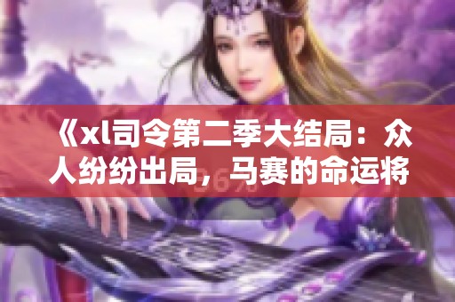 《xl司令第二季大结局：众人纷纷出局，马赛的命运将何去何从》