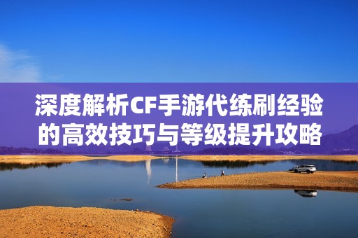 深度解析CF手游代练刷经验的高效技巧与等级提升攻略全面指南