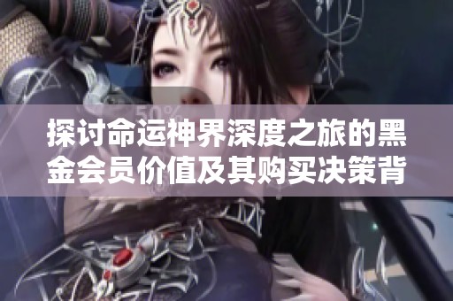 探讨命运神界深度之旅的黑金会员价值及其购买决策背后的思考与分析