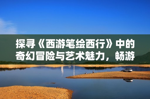 探寻《西游笔绘西行》中的奇幻冒险与艺术魅力，畅游西游世界的另类旅程