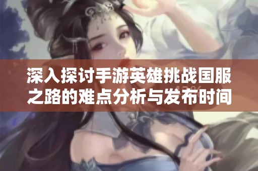 深入探讨手游英雄挑战国服之路的难点分析与发布时间的预测解析