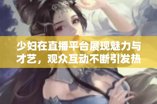 少妇在直播平台展现魅力与才艺，观众互动不断引发热议