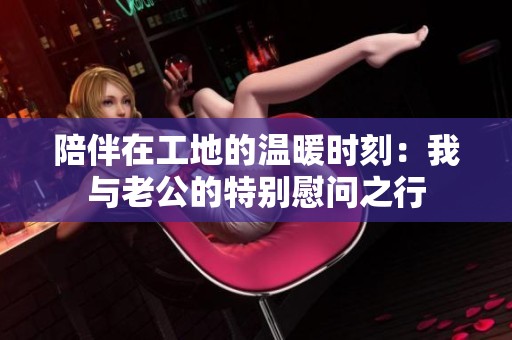 陪伴在工地的温暖时刻：我与老公的特别慰问之行