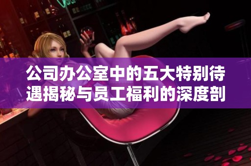 公司办公室中的五大特别待遇揭秘与员工福利的深度剖析