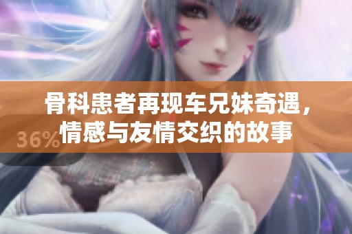骨科患者再现车兄妹奇遇，情感与友情交织的故事