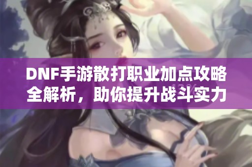 DNF手游散打职业加点攻略全解析，助你提升战斗实力