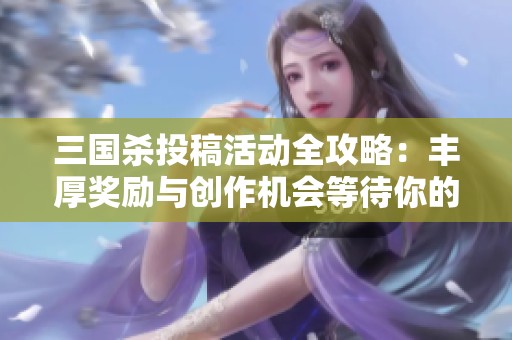 三国杀投稿活动全攻略：丰厚奖励与创作机会等待你的参与