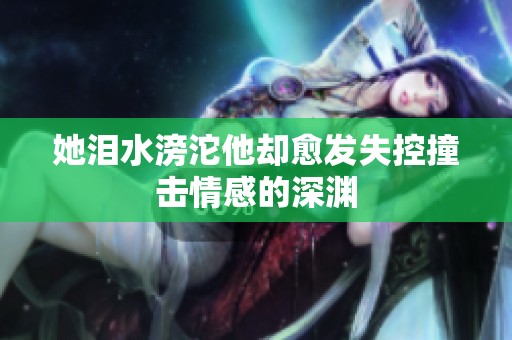 她泪水滂沱他却愈发失控撞击情感的深渊