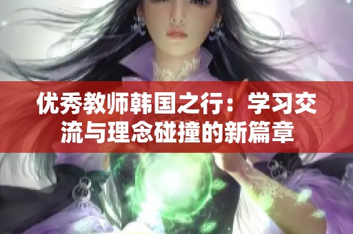 优秀教师韩国之行：学习交流与理念碰撞的新篇章